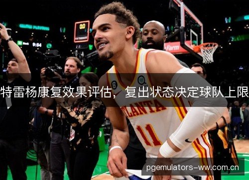 特雷杨康复效果评估,复出状态决定球队上限 特雷杨康复效果评估,复出状态决定球队上限
